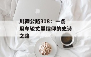 川藏公路318：一条用车轮丈量信仰的史诗之路