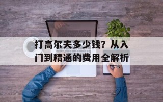 打高尔夫多少钱？从入门到精通的费用全解析
