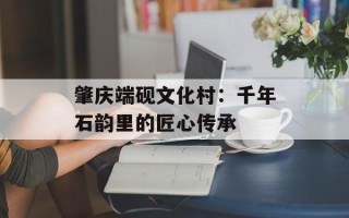 肇庆端砚文化村：千年石韵里的匠心传承