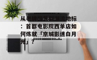 从老牌国营到潮流地标：首都电影院西单店如何炼就「京城影迷白月光」？