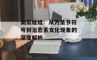南瓜娃娃：从万圣节符号到治愈系文化现象的深度解析