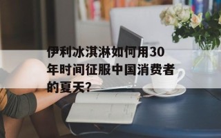 伊利冰淇淋如何用30年时间征服中国消费者的夏天？