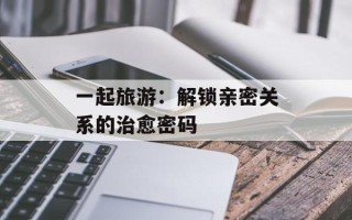一起旅游：解锁亲密关系的治愈密码