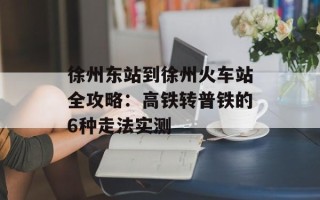 徐州东站到徐州火车站全攻略：高铁转普铁的6种走法实测