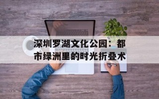 深圳罗湖文化公园：都市绿洲里的时光折叠术