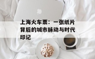 上海火车票：一张纸片背后的城市脉动与时代印记