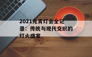 2021元宵灯会全记录：传统与现代交织的灯火盛宴