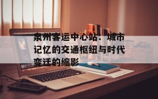 泉州客运中心站：城市记忆的交通枢纽与时代变迁的缩影
