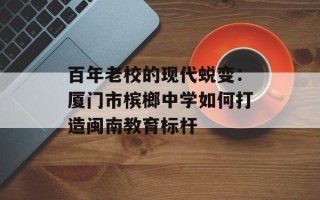 百年老校的现代蜕变：厦门市槟榔中学如何打造闽南教育标杆