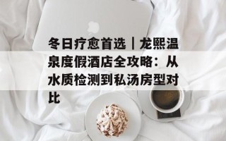 冬日疗愈首选｜龙熙温泉度假酒店全攻略：从水质检测到私汤房型对比
