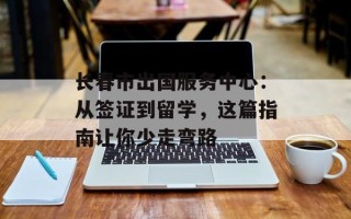 长春市出国服务中心：从签证到留学，这篇指南让你少走弯路
