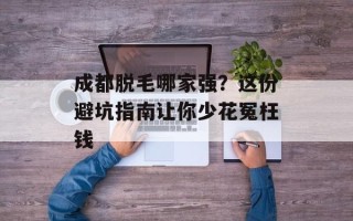 成都脱毛哪家强？这份避坑指南让你少花冤枉钱