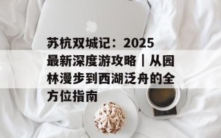 苏杭双城记：2025最新深度游攻略｜从园林漫步到西湖泛舟的全方位指南