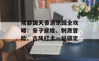 成都国天香游乐园全攻略：亲子遛娃、刺激冒险、古风打卡一站搞定