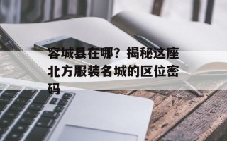 容城县在哪？揭秘这座北方服装名城的区位密码