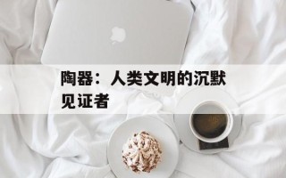 陶器：人类文明的沉默见证者