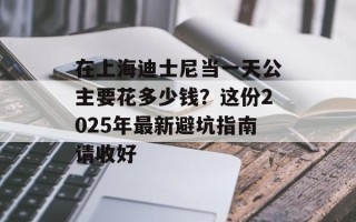 在上海迪士尼当一天公主要花多少钱？这份2025年最新避坑指南请收好