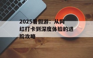2025暑假游：从网红打卡到深度体验的进阶攻略