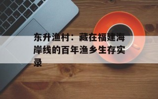 东升渔村：藏在福建海岸线的百年渔乡生存实录