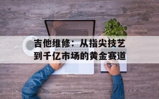 吉他维修：从指尖技艺到千亿市场的黄金赛道