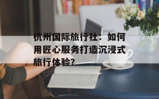 杭州国际旅行社：如何用匠心服务打造沉浸式旅行体验？