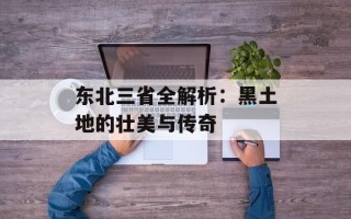 东北三省全解析：黑土地的壮美与传奇