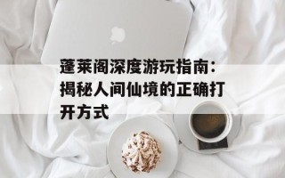 蓬莱阁深度游玩指南：揭秘人间仙境的正确打开方式