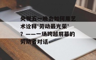 央视五一晚会如何用艺术诠释'劳动最光荣'？——一场跨越屏幕的劳动者对话