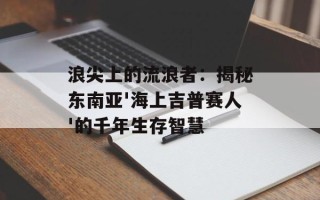 浪尖上的流浪者：揭秘东南亚'海上吉普赛人'的千年生存智慧