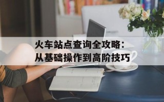 火车站点查询全攻略：从基础操作到高阶技巧