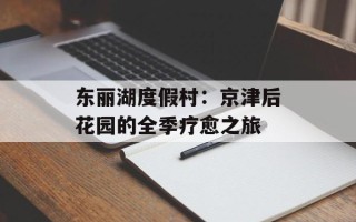 东丽湖度假村：京津后花园的全季疗愈之旅