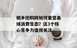 桐乡团购网如何重塑县域消费生态？这3个核心竞争力值得关注