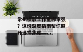 常州摄影工作室哪家强？这份深度指南帮你避开选择焦虑