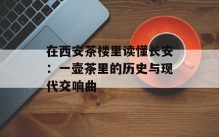 在西安茶楼里读懂长安：一壶茶里的历史与现代交响曲