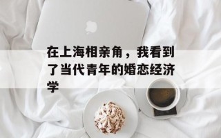 在上海相亲角，我看到了当代青年的婚恋经济学