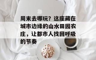 周末去哪玩？这座藏在城市边缘的山水田园农庄，让都市人找回呼吸的节奏