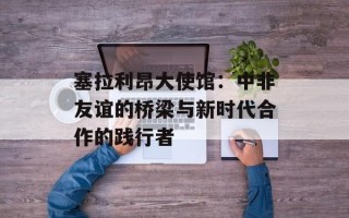 塞拉利昂大使馆：中非友谊的桥梁与新时代合作的践行者