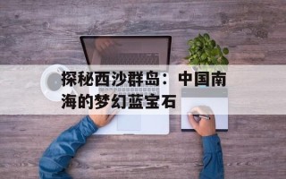 探秘西沙群岛：中国南海的梦幻蓝宝石