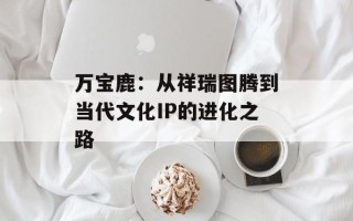 万宝鹿：从祥瑞图腾到当代文化IP的进化之路