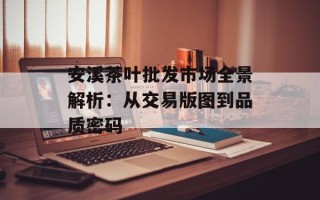 安溪茶叶批发市场全景解析：从交易版图到品质密码