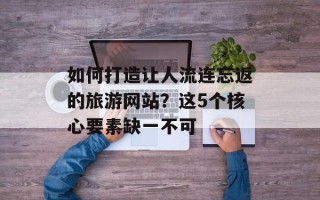 如何打造让人流连忘返的旅游网站？这5个核心要素缺一不可