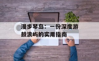 漫步琴岛：一份深度游鼓浪屿的实用指南