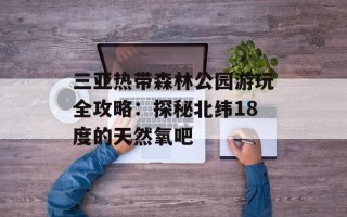 三亚热带森林公园游玩全攻略：探秘北纬18度的天然氧吧