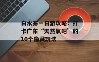 白水寨一日游攻略：打卡广东“天然氧吧”的10个隐藏玩法
