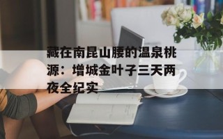 藏在南昆山腰的温泉桃源：增城金叶子三天两夜全纪实