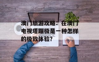 澳门旅游攻略：在澳门电视塔蹦极是一种怎样的极致体验？
