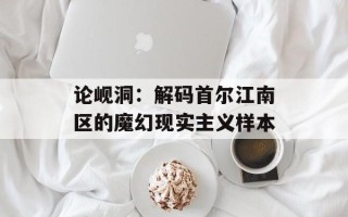 论岘洞：解码首尔江南区的魔幻现实主义样本