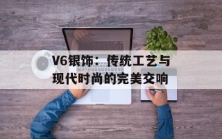 V6银饰：传统工艺与现代时尚的完美交响