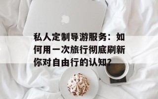 私人定制导游服务：如何用一次旅行彻底刷新你对自由行的认知？