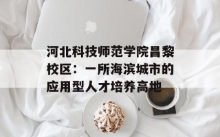 河北科技师范学院昌黎校区：一所海滨城市的应用型人才培养高地